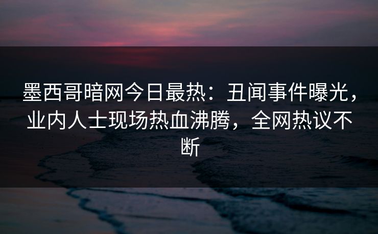 墨西哥暗网今日最热：丑闻事件曝光，业内人士现场热血沸腾，全网热议不断