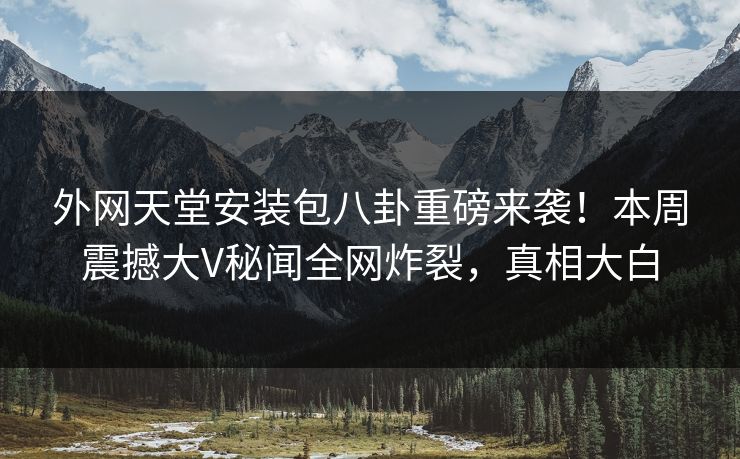 外网天堂安装包八卦重磅来袭！本周震撼大V秘闻全网炸裂，真相大白