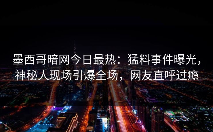 墨西哥暗网今日最热：猛料事件曝光，神秘人现场引爆全场，网友直呼过瘾