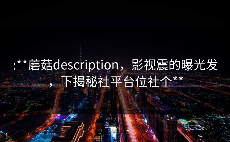 :**蘑菇description，影视震的曝光发，下揭秘社平台位社个**
