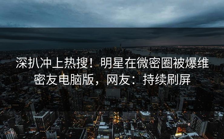 深扒冲上热搜！明星在微密圈被爆维密友电脑版，网友：持续刷屏