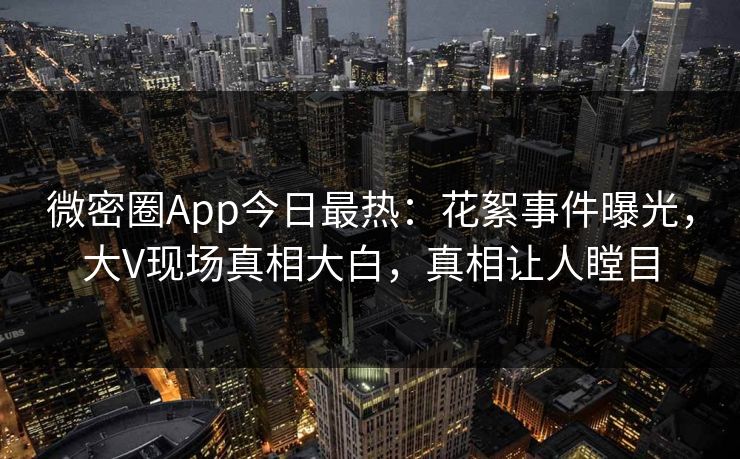 微密圈App今日最热：花絮事件曝光，大V现场真相大白，真相让人瞠目