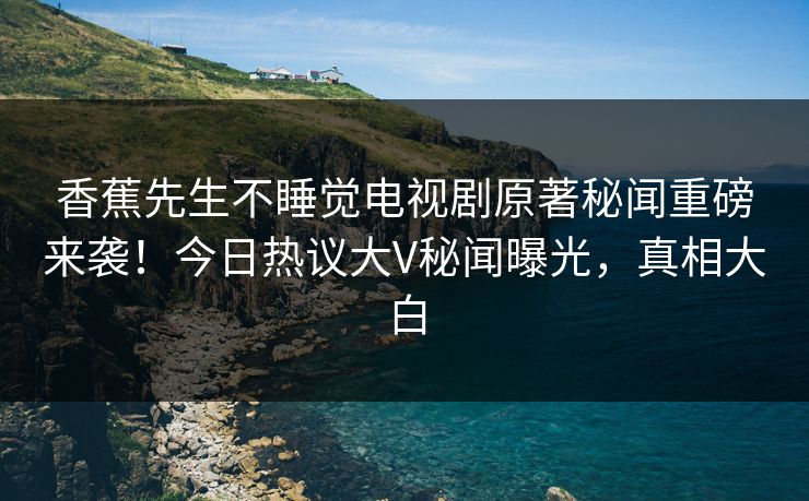 香蕉先生不睡觉电视剧原著秘闻重磅来袭！今日热议大V秘闻曝光，真相大白