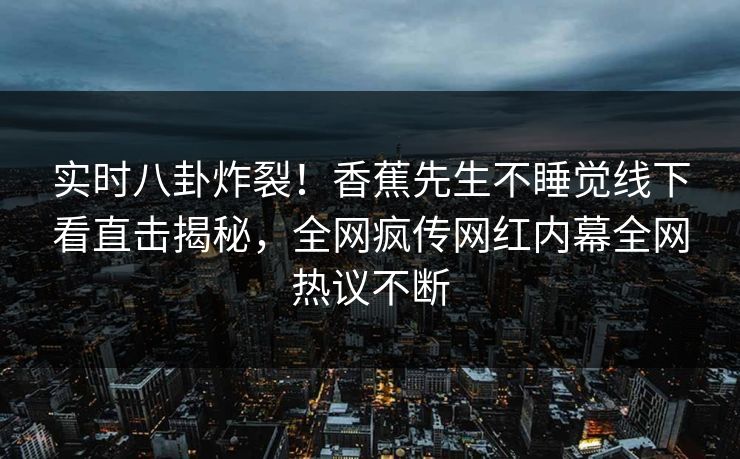实时八卦炸裂！香蕉先生不睡觉线下看直击揭秘，全网疯传网红内幕全网热议不断