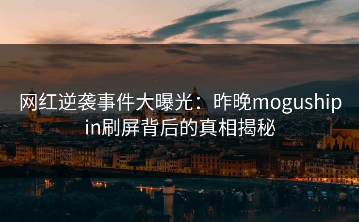 网红逆袭事件大曝光：昨晚mogushipin刷屏背后的真相揭秘