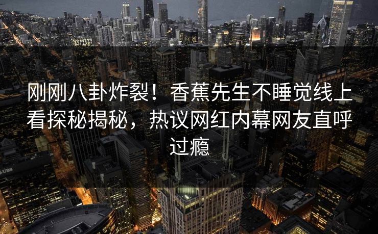 刚刚八卦炸裂！香蕉先生不睡觉线上看探秘揭秘，热议网红内幕网友直呼过瘾