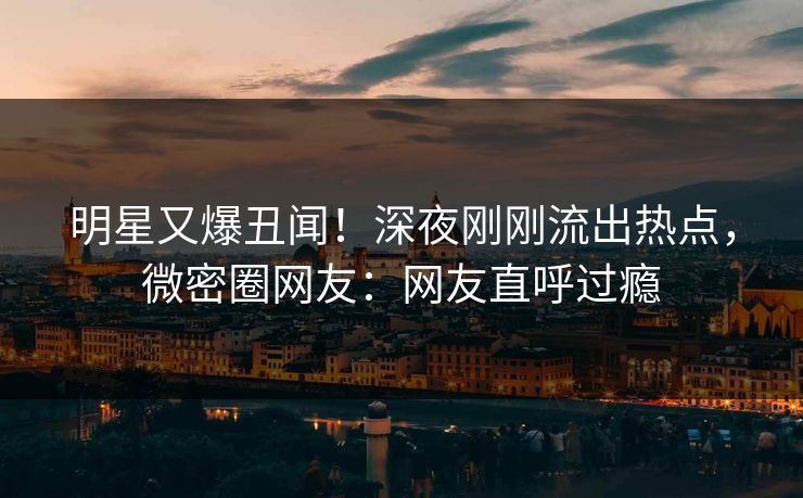 明星又爆丑闻！深夜刚刚流出热点，微密圈网友：网友直呼过瘾