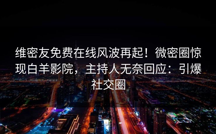 维密友免费在线风波再起！微密圈惊现白羊影院，主持人无奈回应：引爆社交圈