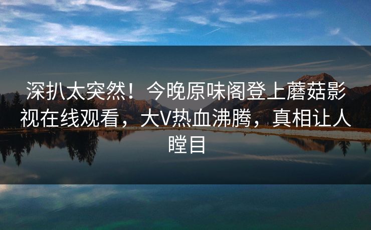 深扒太突然！今晚原味阁登上蘑菇影视在线观看，大V热血沸腾，真相让人瞠目