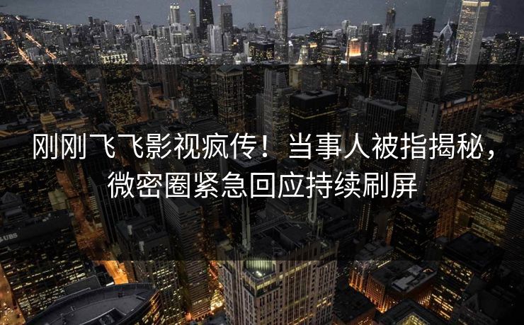 刚刚飞飞影视疯传！当事人被指揭秘，微密圈紧急回应持续刷屏
