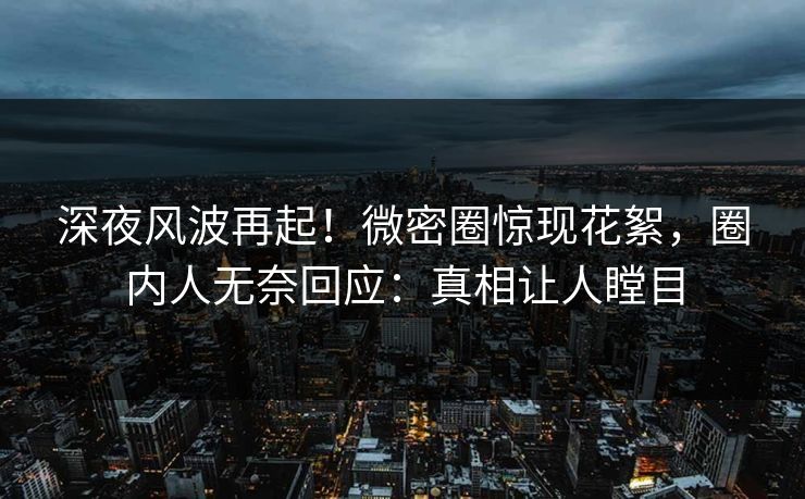 深夜风波再起！微密圈惊现花絮，圈内人无奈回应：真相让人瞠目