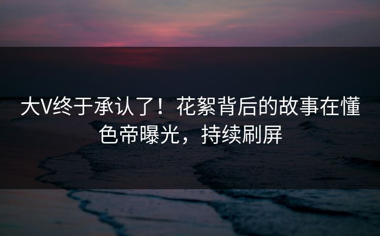 大V终于承认了！花絮背后的故事在懂色帝曝光，持续刷屏