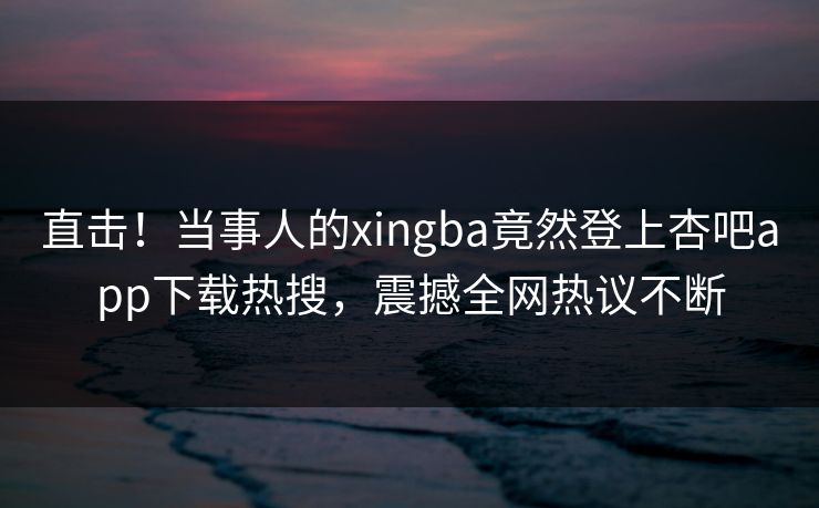 直击！当事人的xingba竟然登上杏吧app下载热搜，震撼全网热议不断