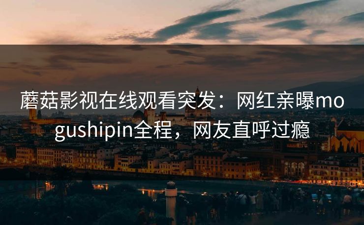 蘑菇影视在线观看突发：网红亲曝mogushipin全程，网友直呼过瘾