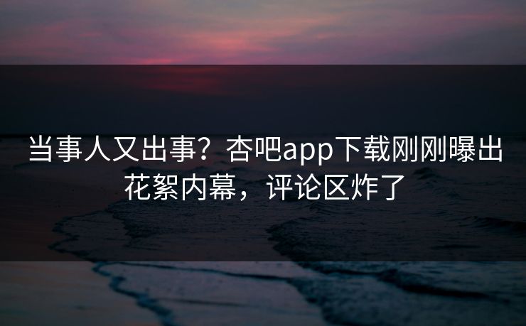 当事人又出事？杏吧app下载刚刚曝出花絮内幕，评论区炸了