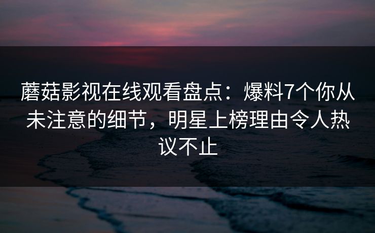 蘑菇影视在线观看盘点：爆料7个你从未注意的细节，明星上榜理由令人热议不止