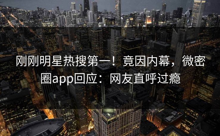 刚刚明星热搜第一！竟因内幕，微密圈app回应：网友直呼过瘾