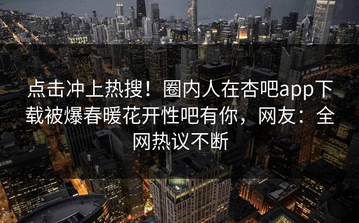 点击冲上热搜！圈内人在杏吧app下载被爆春暖花开性吧有你，网友：全网热议不断