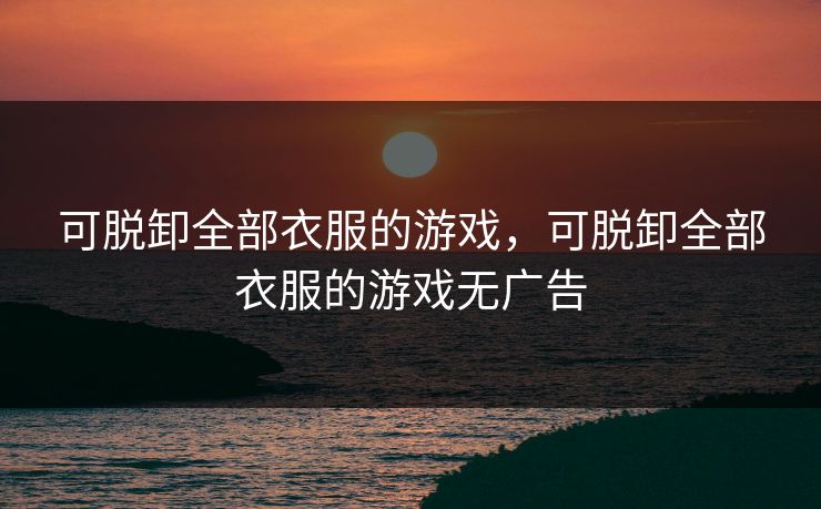可脱卸全部衣服的游戏，可脱卸全部衣服的游戏无广告