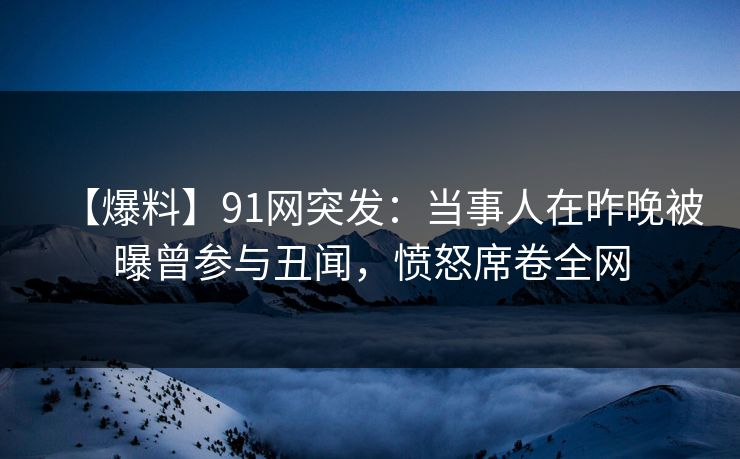 【爆料】91网突发：当事人在昨晚被曝曾参与丑闻，愤怒席卷全网