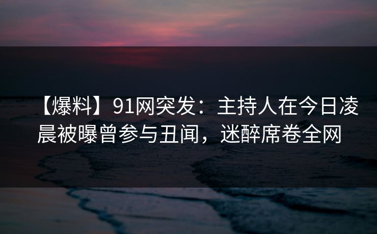 【爆料】91网突发:主持人在今日凌晨被曝曾参与丑闻,迷醉席卷全网 【爆料】91网突发:主持人在今日凌晨被曝曾参与丑闻,迷醉席卷全网