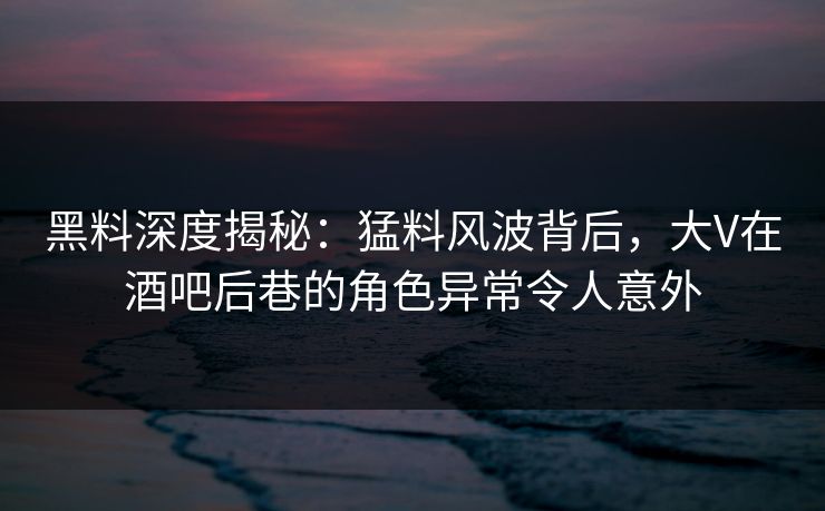 黑料深度揭秘：猛料风波背后，大V在酒吧后巷的角色异常令人意外