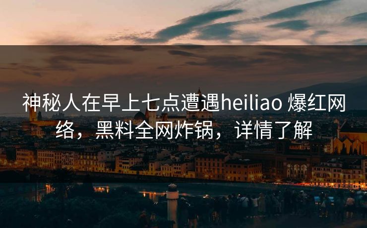 神秘人在早上七点遭遇heiliao 爆红网络，黑料全网炸锅，详情了解