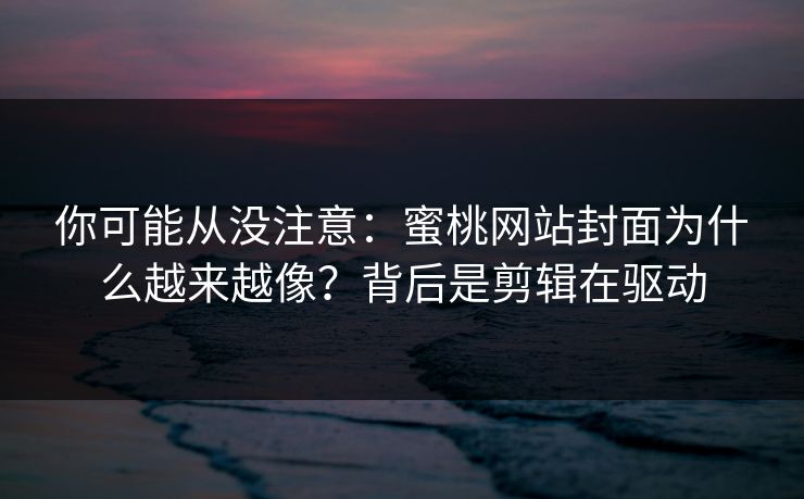 你可能从没注意：蜜桃网站封面为什么越来越像？背后是剪辑在驱动