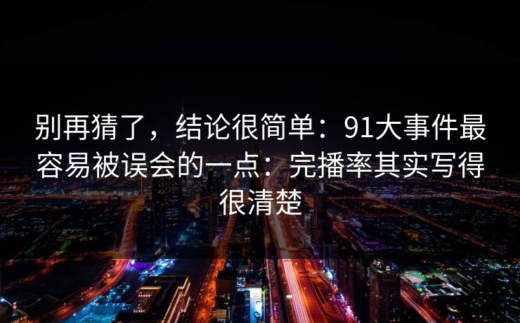 别再猜了，结论很简单：91大事件最容易被误会的一点：完播率其实写得很清楚
