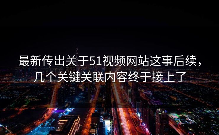 最新传出关于51视频网站这事后续，几个关键关联内容终于接上了