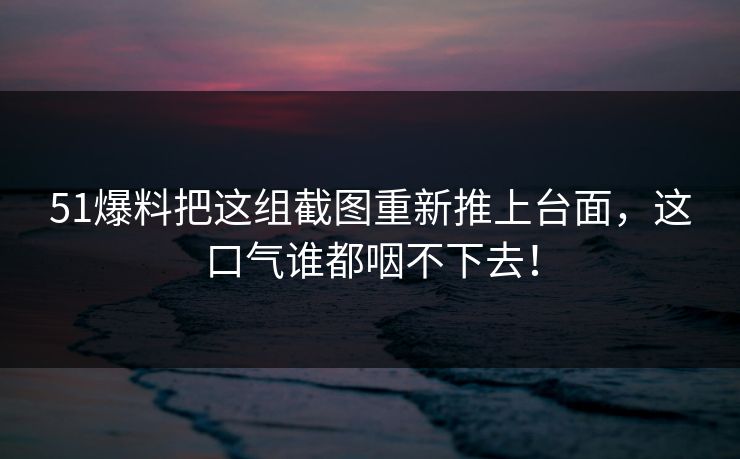 51爆料把这组截图重新推上台面，这口气谁都咽不下去！
